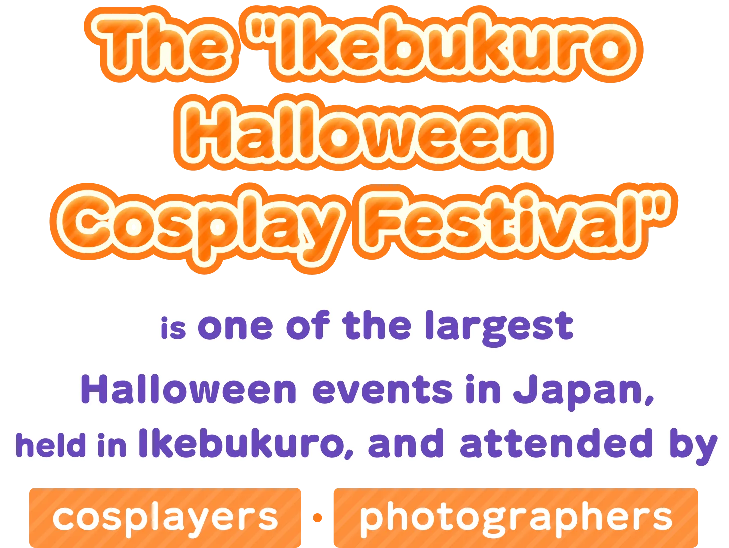The "Ikebukuro Halloween Cosplay Festival" is one of the largest Halloween events in Japan, held in Ikebukuro, the holy land of anime, and attended by cosplayers・photographers