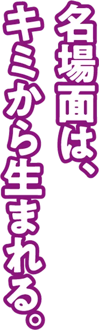 名場面はキミから生まれる。